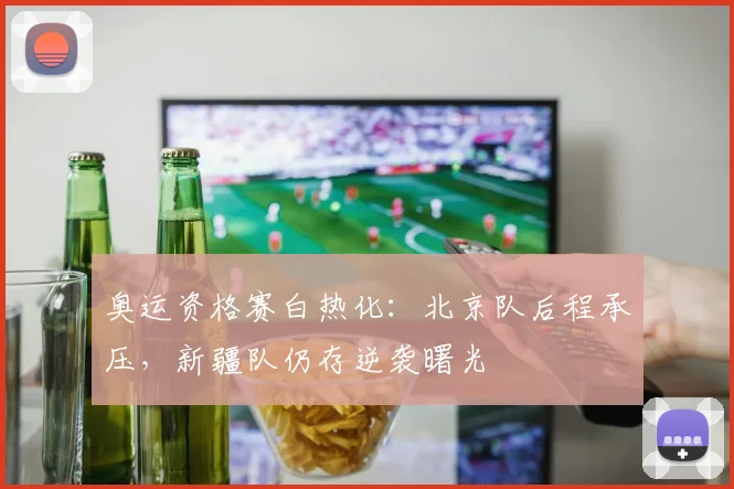 奥运资格赛白热化：北京队后程承压，新疆队仍存逆袭曙光