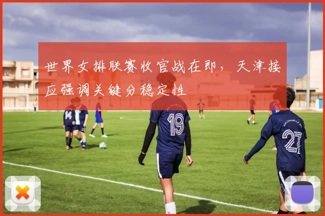 世界女排联赛收官战在即，天津接应强调关键分稳定性