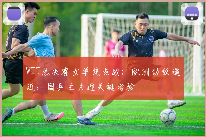 WTT总决赛女单焦点战：欧洲劲敌逼近，国乒主力迎关键考验