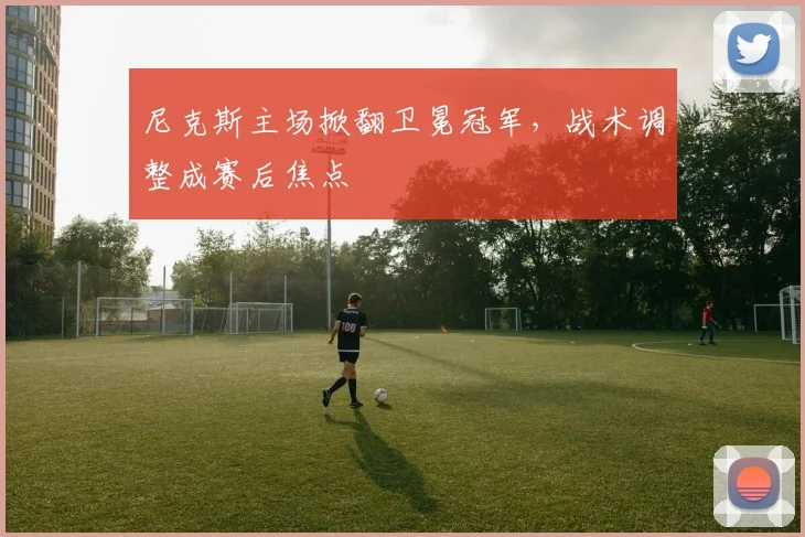 尼克斯主场掀翻卫冕冠军，战术调整成赛后焦点