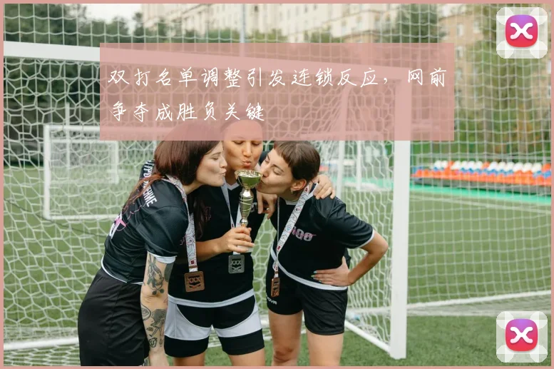 双打名单调整引发连锁反应，网前争夺成胜负关键