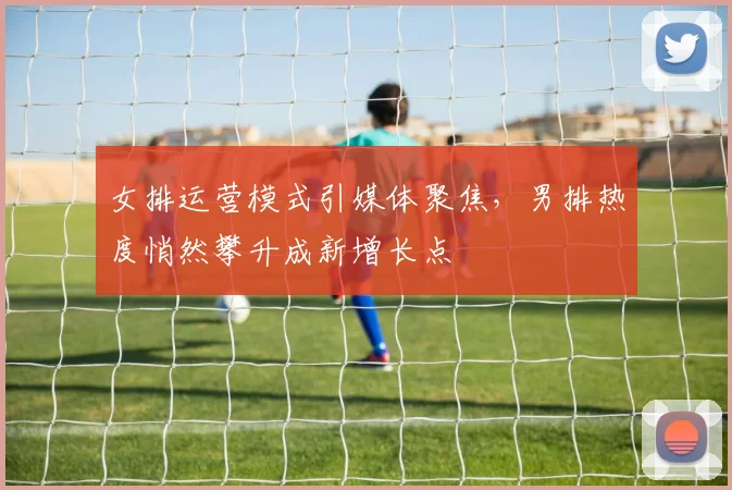 女排运营模式引媒体聚焦，男排热度悄然攀升成新增长点