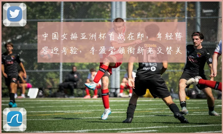 中国女排亚洲杯首战在即，年轻阵容迎考验，李盈莹领衔新老交替关键期