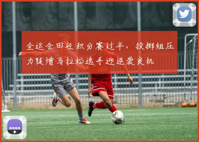 全运会田径积分赛过半,投掷组压力陡增马拉松选手迎逆袭良机