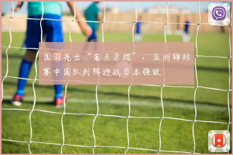 国羽亮出“落点杀招”，亚洲锦标赛中国队列阵迎战日本强敌