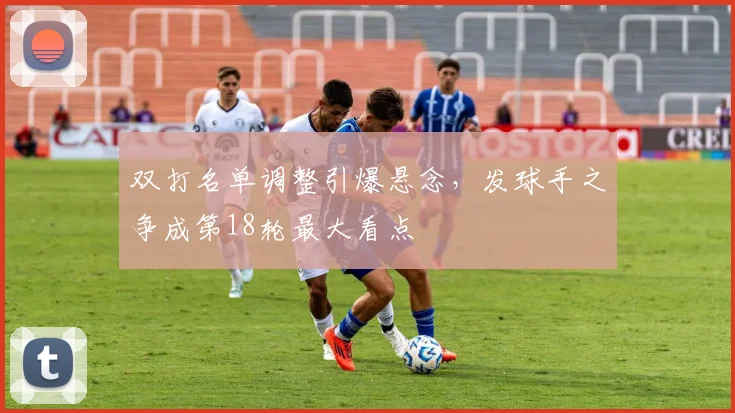 双打名单调整引爆悬念，发球手之争成第18轮最大看点