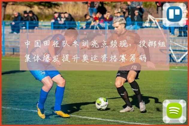 中国田径队冬训亮点频现，投掷组集体爆发提升奥运资格赛筹码