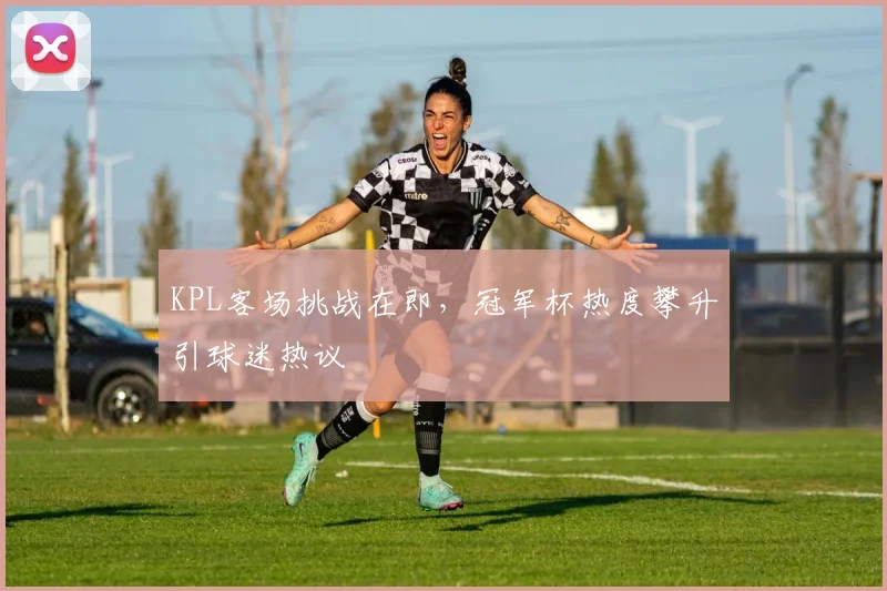 KPL客场挑战在即，冠军杯热度攀升引球迷热议