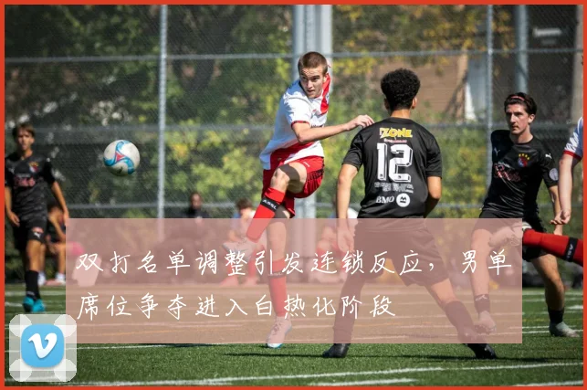 双打名单调整引发连锁反应，男单席位争夺进入白热化阶段