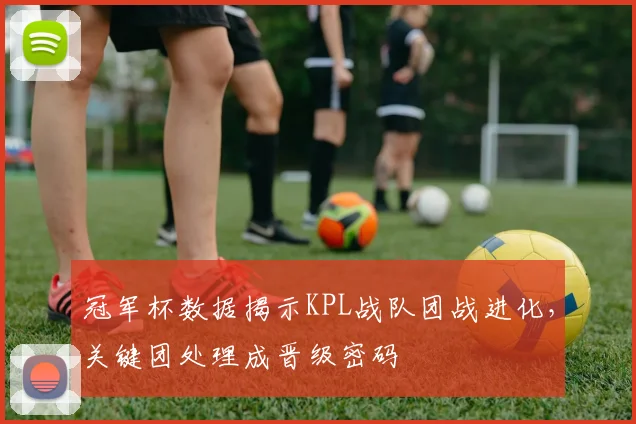 冠军杯数据揭示KPL战队团战进化，关键团处理成晋级密码