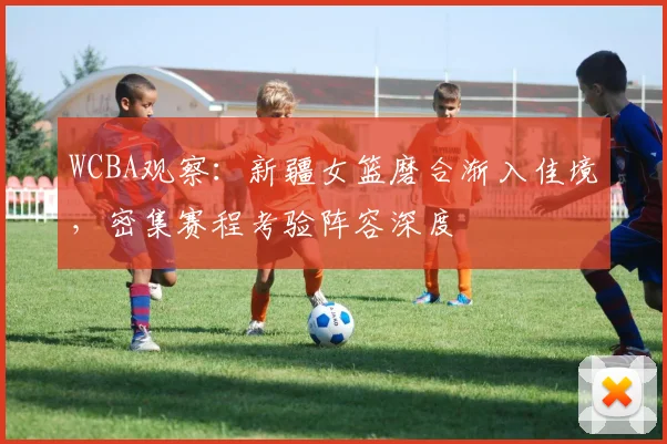 WCBA观察：新疆女篮磨合渐入佳境，密集赛程考验阵容深度