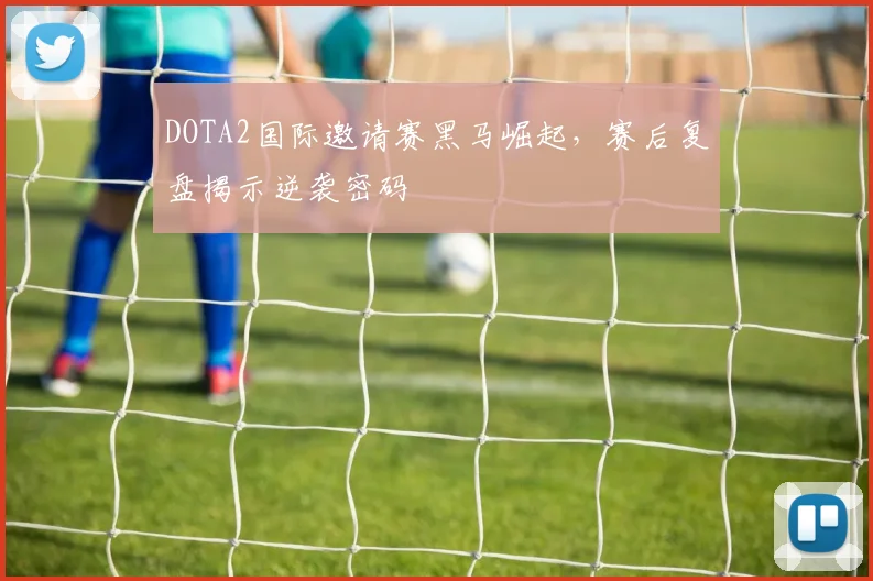 DOTA2国际邀请赛黑马崛起，赛后复盘揭示逆袭密码
