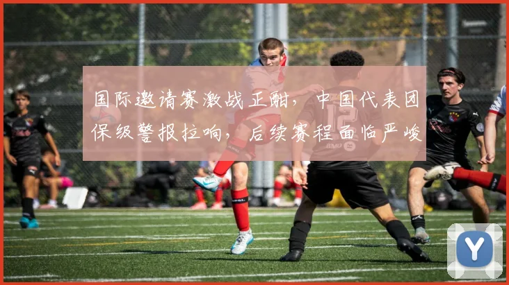 国际邀请赛激战正酣，中国代表团保级警报拉响，后续赛程面临严峻考验