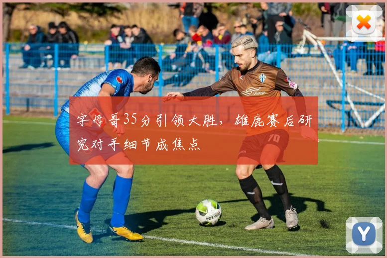 字母哥35分引领大胜，雄鹿赛后研究对手细节成焦点