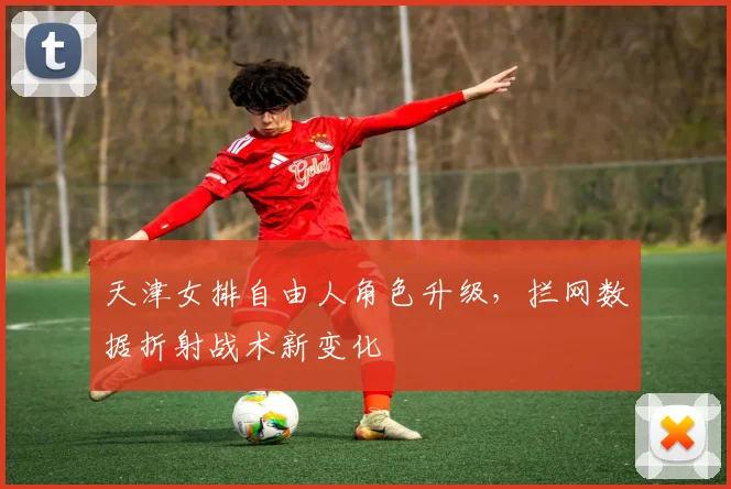 天津女排自由人角色升级，拦网数据折射战术新变化