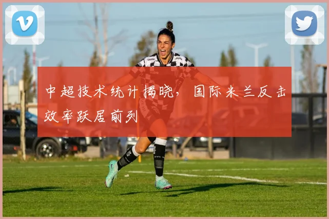 中超技术统计揭晓，国际米兰反击效率跃居前列