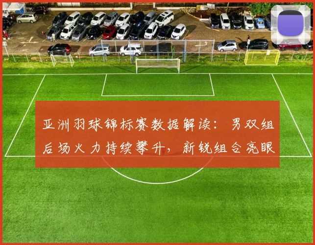 亚洲羽球锦标赛数据解读：男双组后场火力持续攀升，新锐组合亮眼