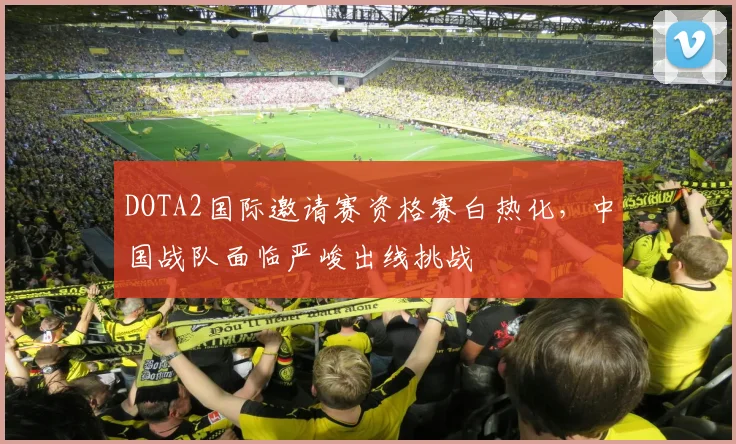 DOTA2国际邀请赛资格赛白热化，中国战队面临严峻出线挑战