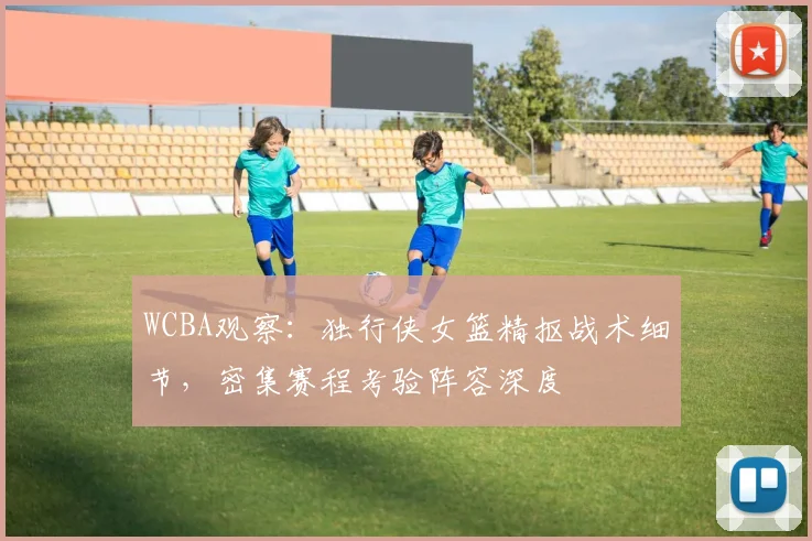 WCBA观察：独行侠女篮精抠战术细节，密集赛程考验阵容深度