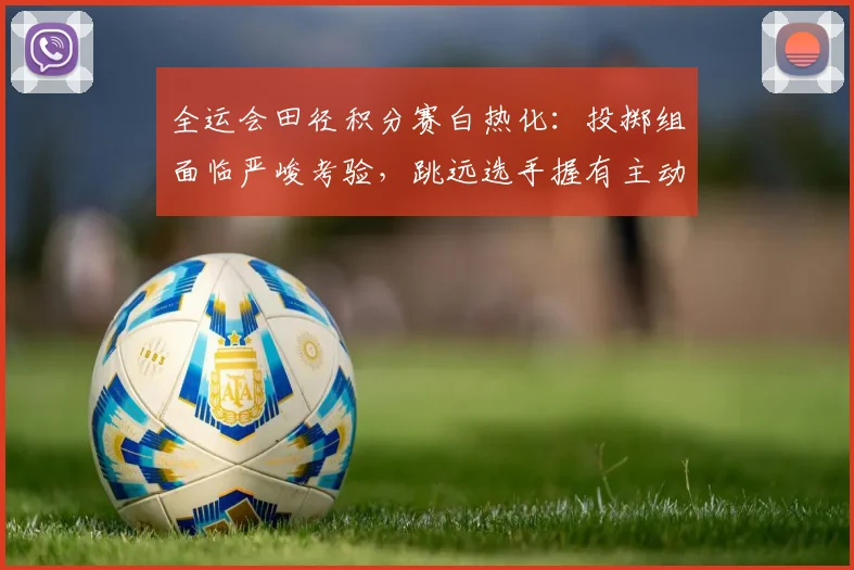 全运会田径积分赛白热化：投掷组面临严峻考验，跳远选手握有主动权
