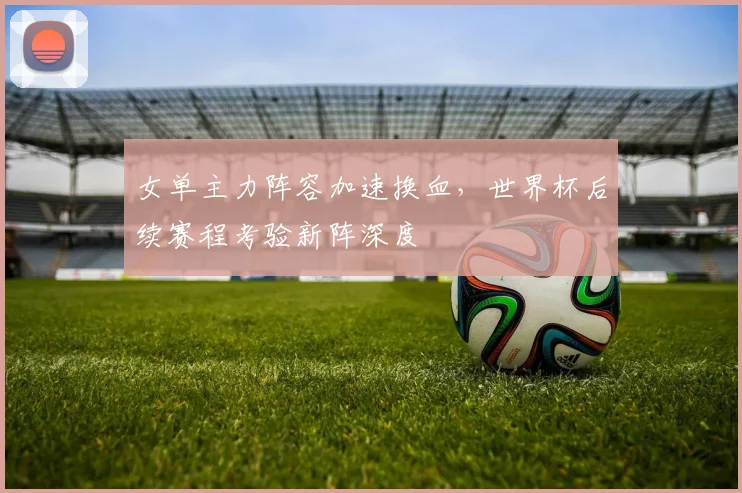 女单主力阵容加速换血，世界杯后续赛程考验新阵深度