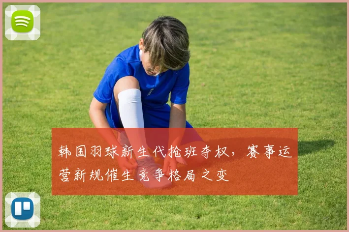 韩国羽球新生代抢班夺权，赛事运营新规催生竞争格局之变