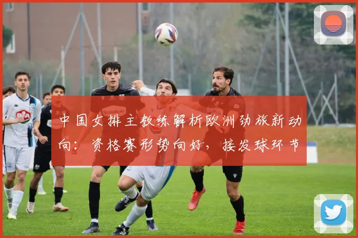 中国女排主教练解析欧洲劲旅新动向：资格赛形势向好，接发球环节仍需精进