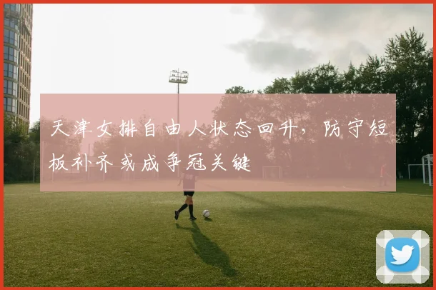 天津女排自由人状态回升，防守短板补齐或成争冠关键