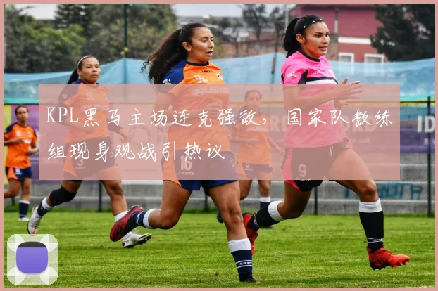 KPL黑马主场连克强敌，国家队教练组现身观战引热议