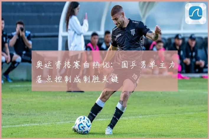 奥运资格赛白热化：国乒男单主力落点控制成制胜关键
