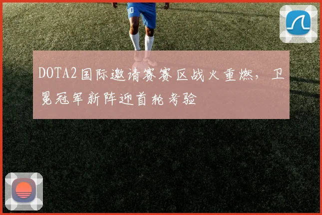 DOTA2国际邀请赛赛区战火重燃，卫冕冠军新阵迎首轮考验