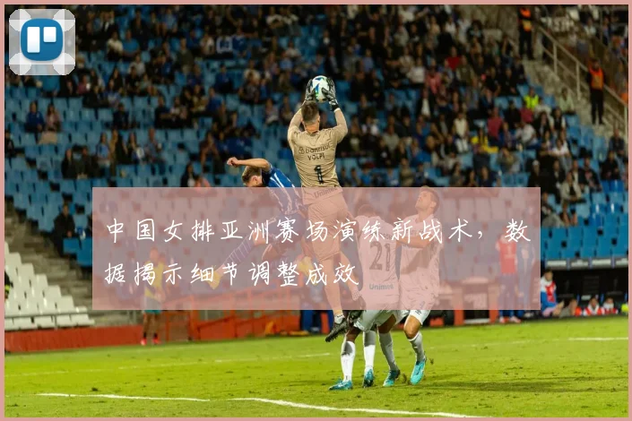 中国女排亚洲赛场演练新战术，数据揭示细节调整成效