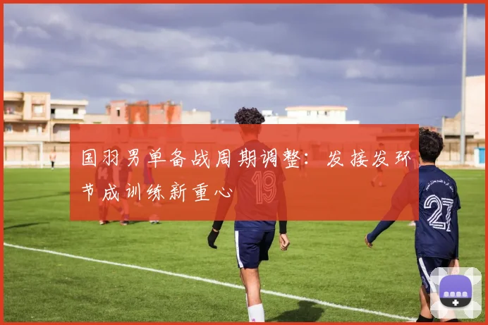 国羽男单备战周期调整：发接发环节成训练新重心