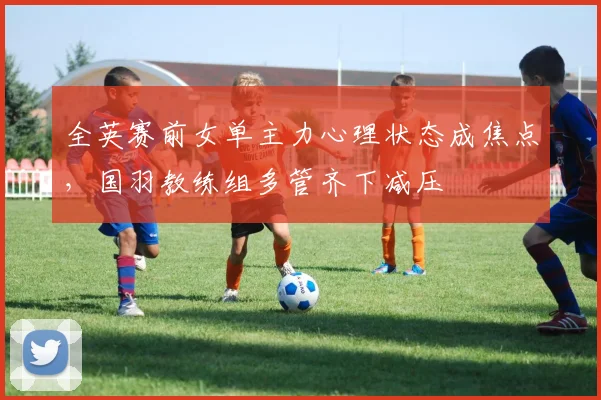 全英赛前女单主力心理状态成焦点，国羽教练组多管齐下减压