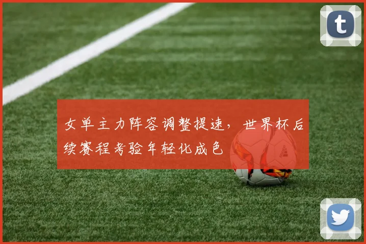 女单主力阵容调整提速，世界杯后续赛程考验年轻化成色