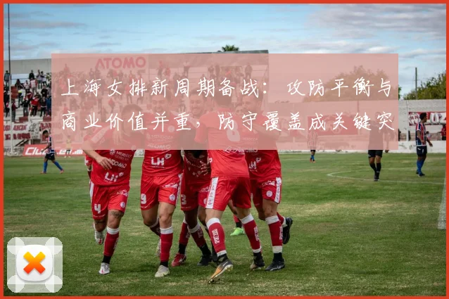 上海女排新周期备战：攻防平衡与商业价值并重，防守覆盖成关键突破口