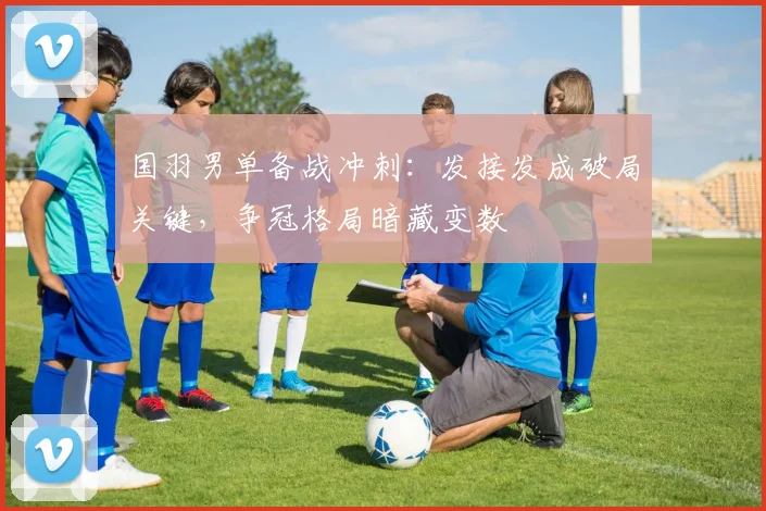 国羽男单备战冲刺：发接发成破局关键，争冠格局暗藏变数