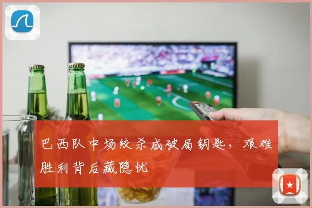 巴西队中场绞杀成破局钥匙，艰难胜利背后藏隐忧