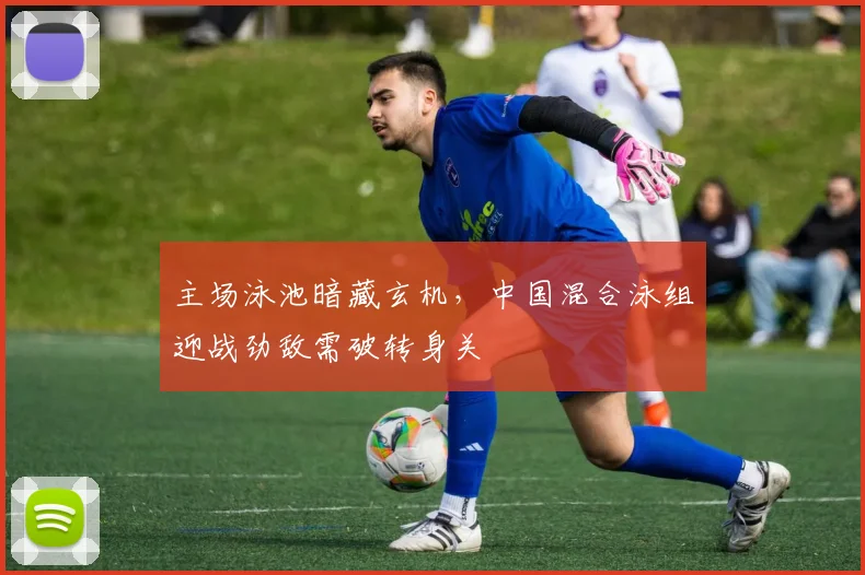 主场泳池暗藏玄机，中国混合泳组迎战劲敌需破转身关