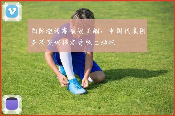 国际邀请赛激战正酣，中国代表团多项突破锁定晋级主动权