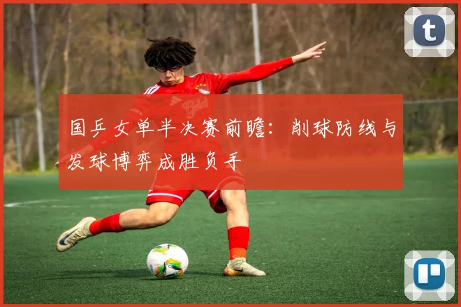 国乒女单半决赛前瞻：削球防线与发球博弈成胜负手