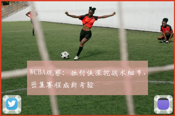 WCBA观察：独行侠深挖战术细节，密集赛程成新考验