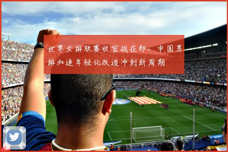 世界女排联赛收官战在即，中国男排加速年轻化改造冲刺新周期