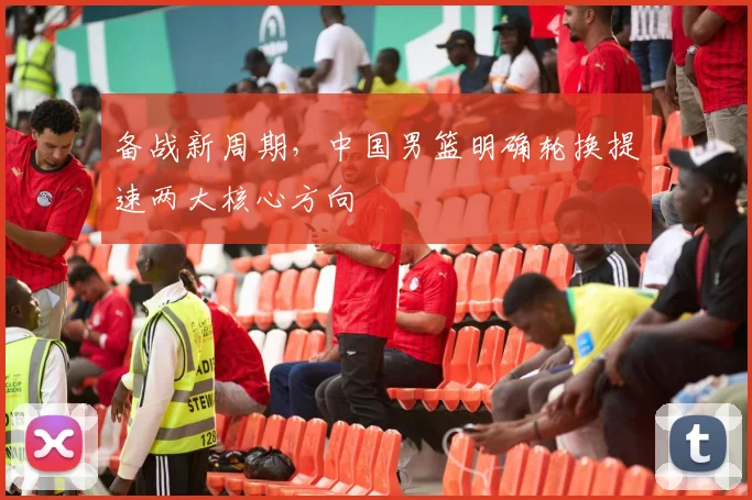 备战新周期，中国男篮明确轮换提速两大核心方向