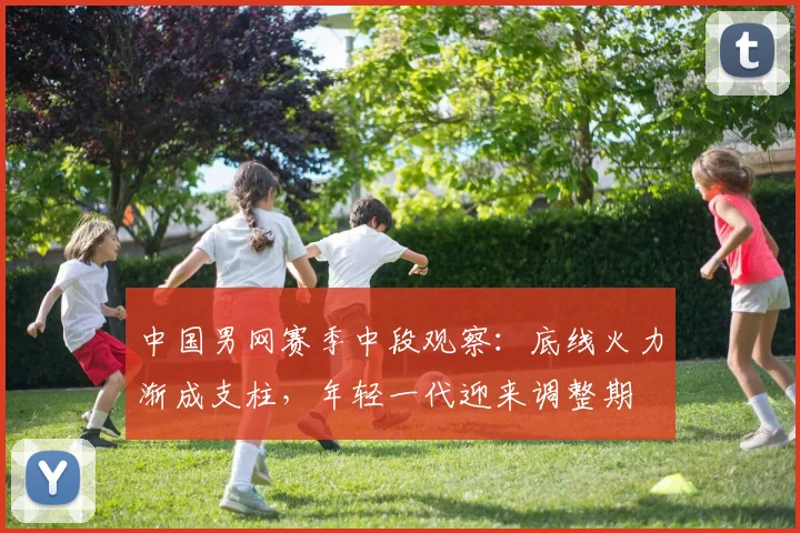 中国男网赛季中段观察：底线火力渐成支柱，年轻一代迎来调整期