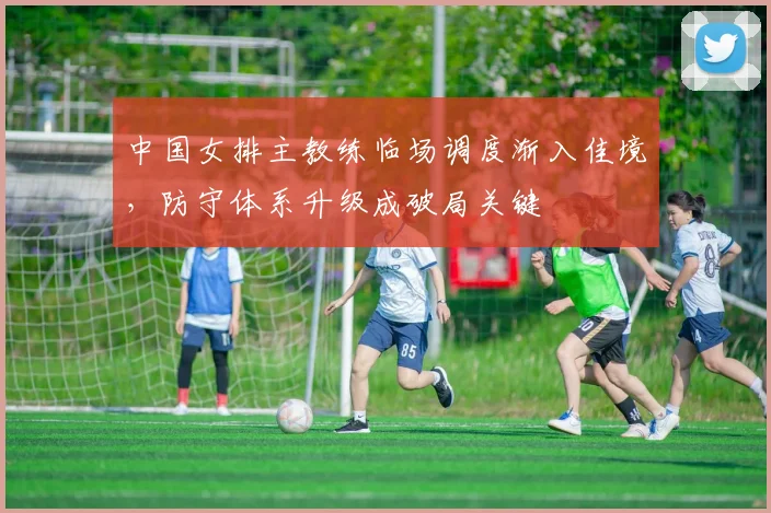 中国女排主教练临场调度渐入佳境，防守体系升级成破局关键