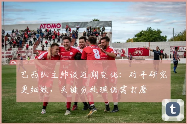巴西队主帅谈近期变化：对手研究更细致，关键分处理仍需打磨