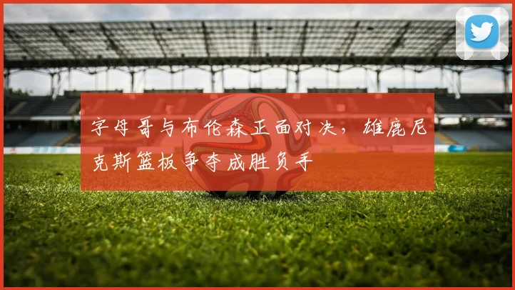 字母哥与布伦森正面对决，雄鹿尼克斯篮板争夺成胜负手
