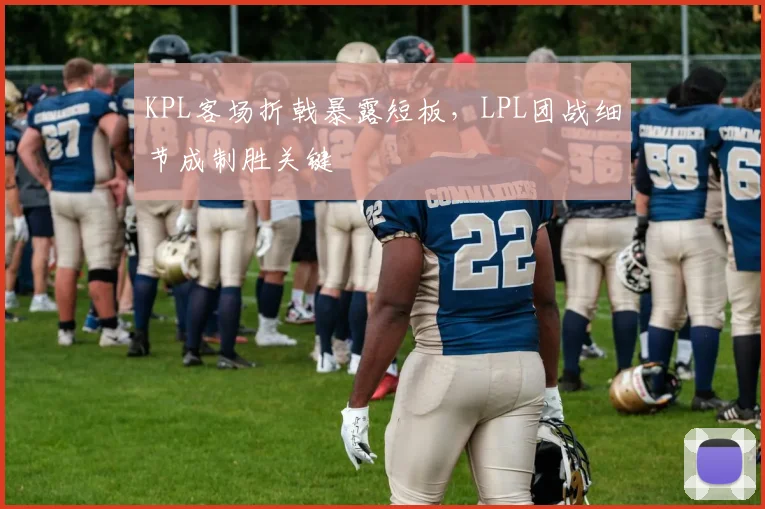 KPL客场折戟暴露短板，LPL团战细节成制胜关键