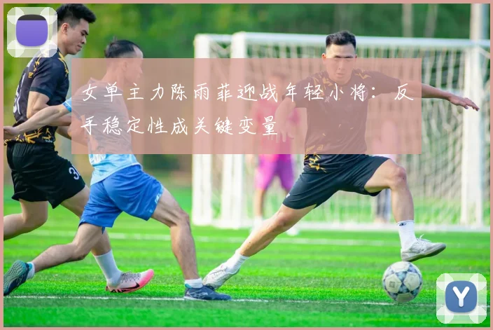 女单主力陈雨菲迎战年轻小将：反手稳定性成关键变量